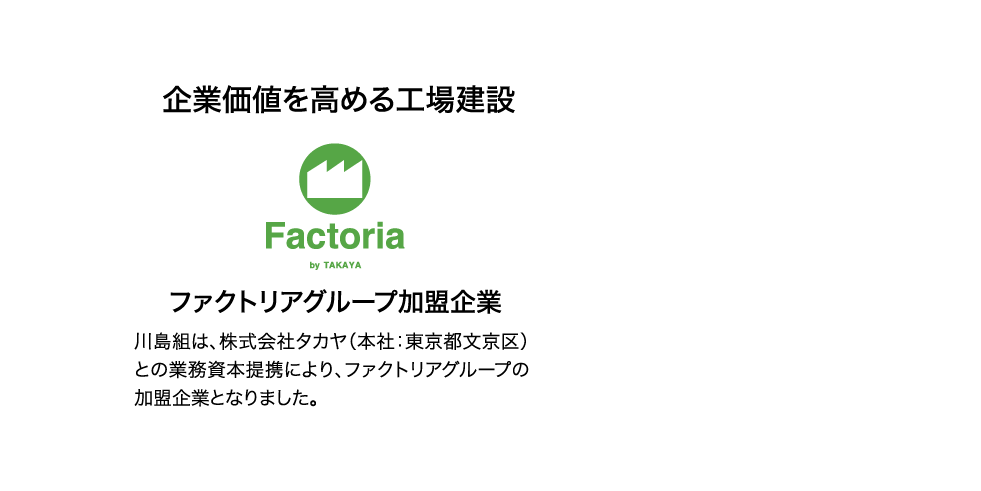 企業価値を高める工場建設　ファクトリアグループ加盟企業　川島組は、株式会社タカヤ（本社：東京都文京区）との業務資本提携により、ファクトリアグループの加盟企業となりました。 TAKAYA SINCE 1930